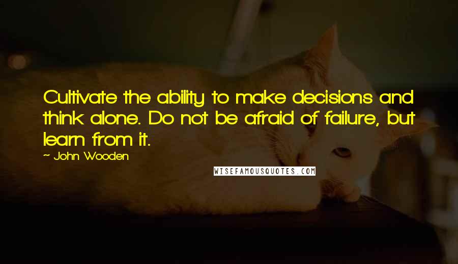 John Wooden Quotes: Cultivate the ability to make decisions and think alone. Do not be afraid of failure, but learn from it.