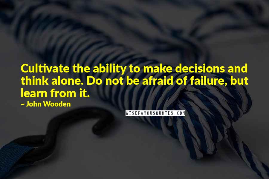 John Wooden Quotes: Cultivate the ability to make decisions and think alone. Do not be afraid of failure, but learn from it.