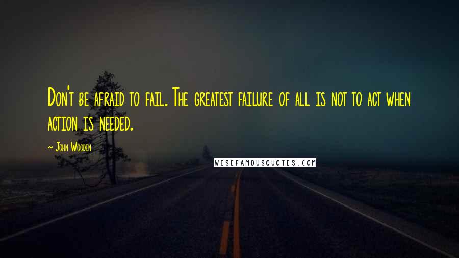 John Wooden Quotes: Don't be afraid to fail. The greatest failure of all is not to act when action is needed.