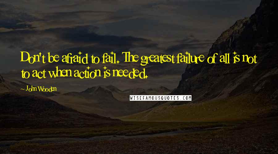 John Wooden Quotes: Don't be afraid to fail. The greatest failure of all is not to act when action is needed.