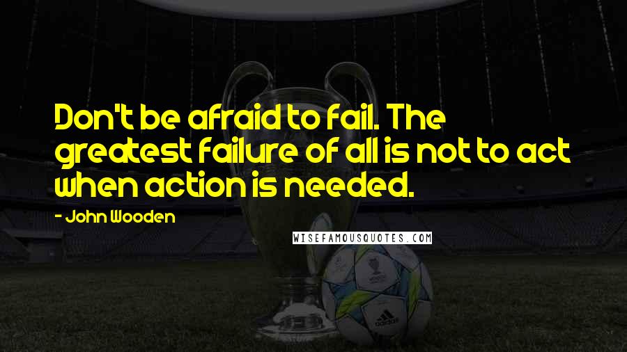 John Wooden Quotes: Don't be afraid to fail. The greatest failure of all is not to act when action is needed.