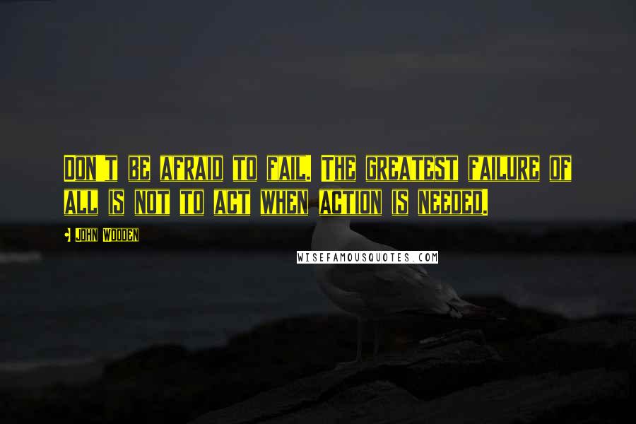 John Wooden Quotes: Don't be afraid to fail. The greatest failure of all is not to act when action is needed.