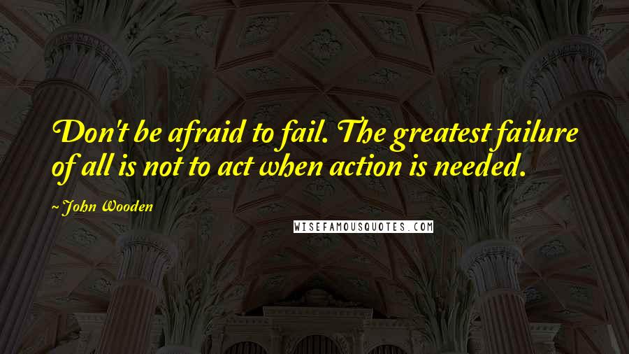 John Wooden Quotes: Don't be afraid to fail. The greatest failure of all is not to act when action is needed.