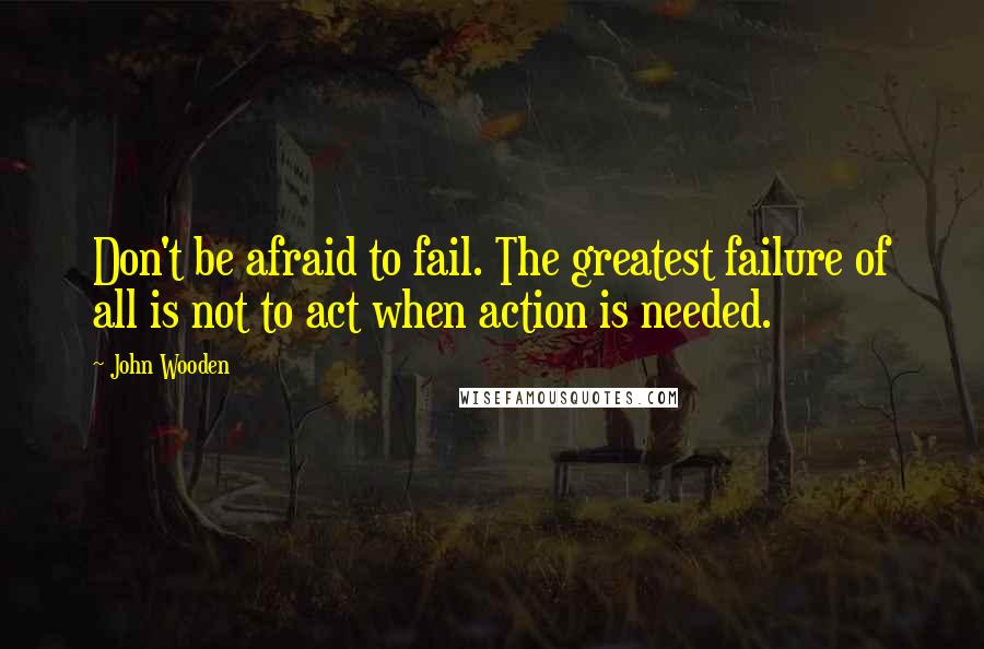 John Wooden Quotes: Don't be afraid to fail. The greatest failure of all is not to act when action is needed.