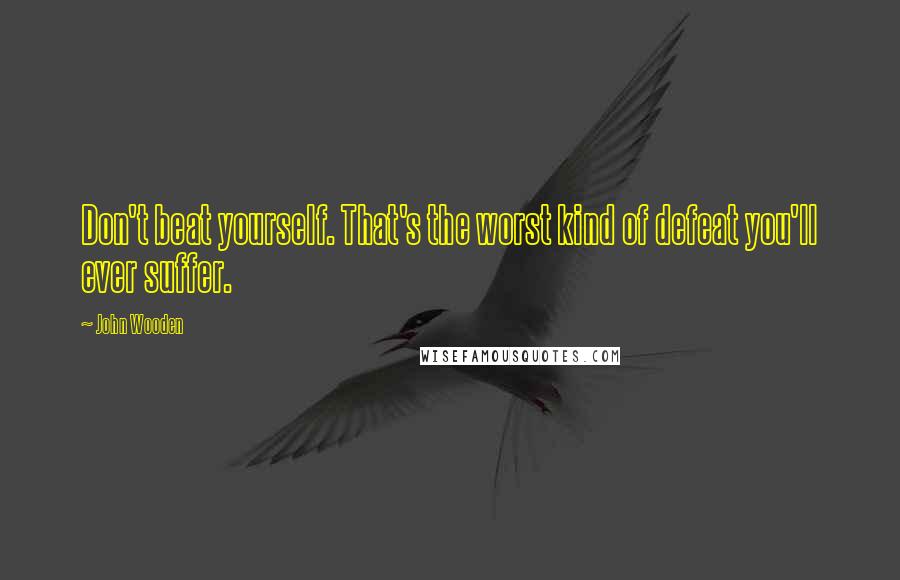 John Wooden Quotes: Don't beat yourself. That's the worst kind of defeat you'll ever suffer.