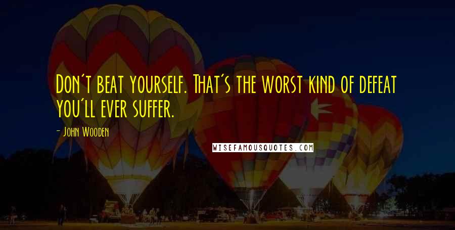 John Wooden Quotes: Don't beat yourself. That's the worst kind of defeat you'll ever suffer.