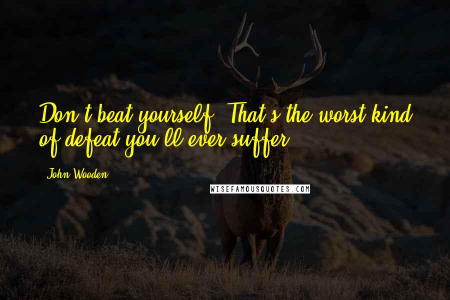 John Wooden Quotes: Don't beat yourself. That's the worst kind of defeat you'll ever suffer.