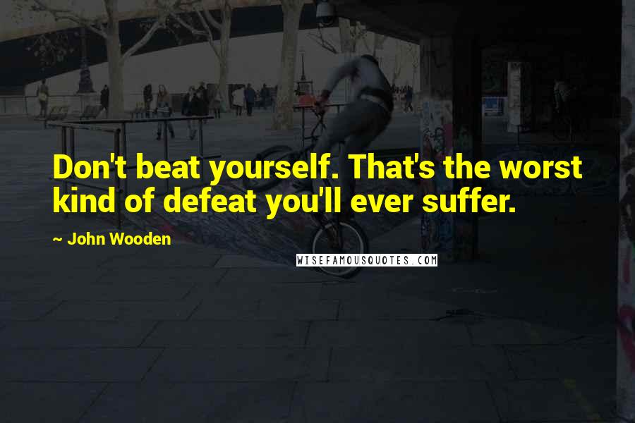 John Wooden Quotes: Don't beat yourself. That's the worst kind of defeat you'll ever suffer.