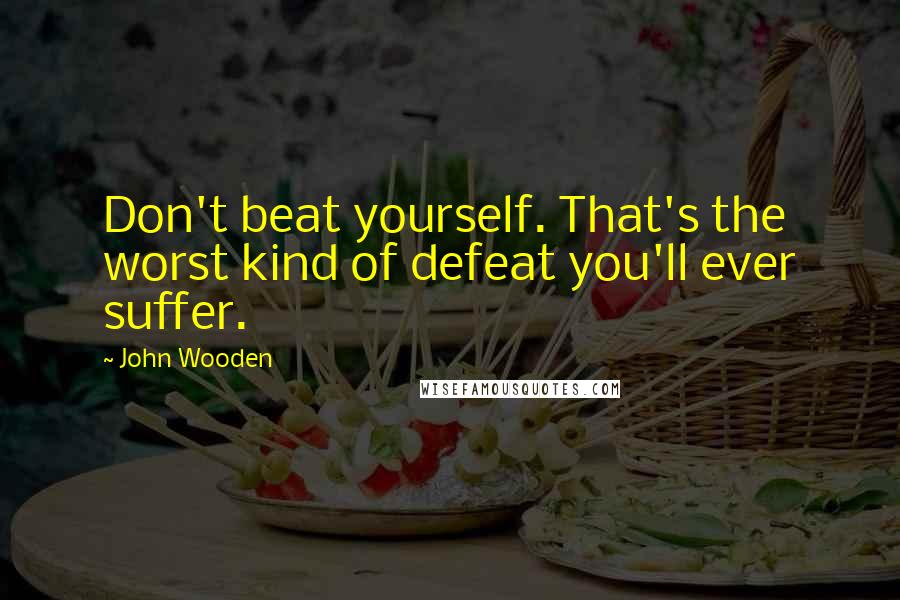 John Wooden Quotes: Don't beat yourself. That's the worst kind of defeat you'll ever suffer.