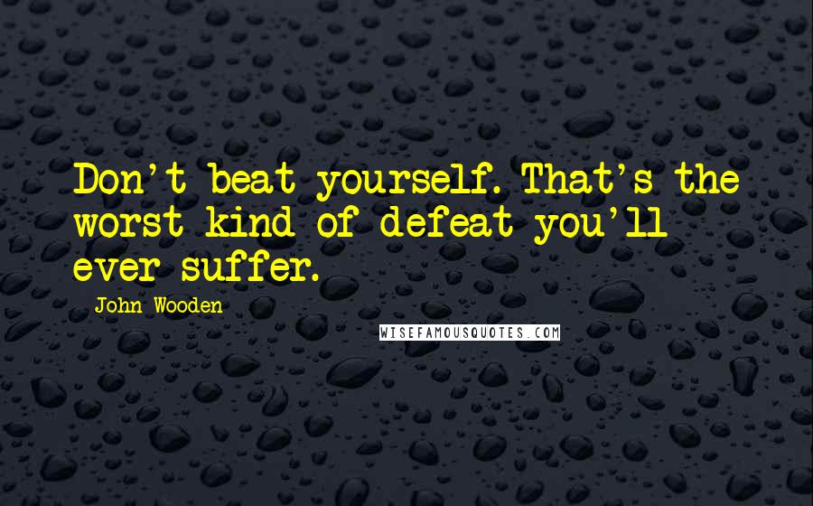 John Wooden Quotes: Don't beat yourself. That's the worst kind of defeat you'll ever suffer.