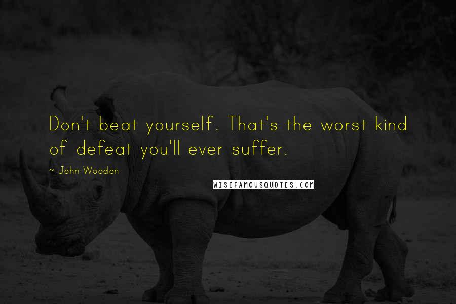 John Wooden Quotes: Don't beat yourself. That's the worst kind of defeat you'll ever suffer.