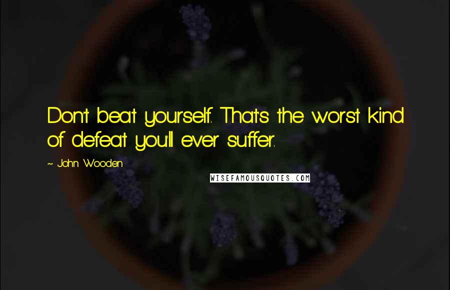 John Wooden Quotes: Don't beat yourself. That's the worst kind of defeat you'll ever suffer.