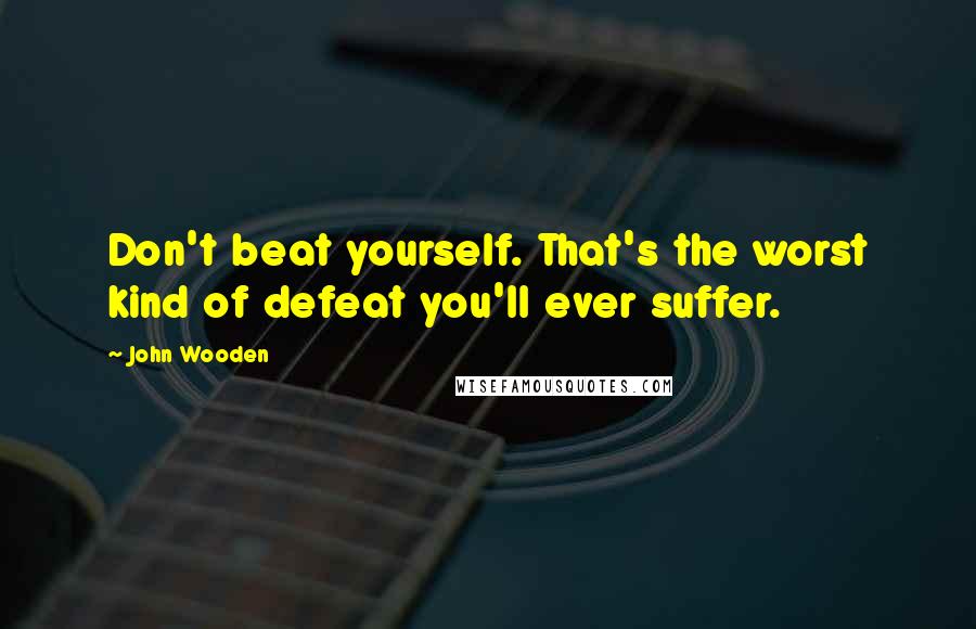 John Wooden Quotes: Don't beat yourself. That's the worst kind of defeat you'll ever suffer.