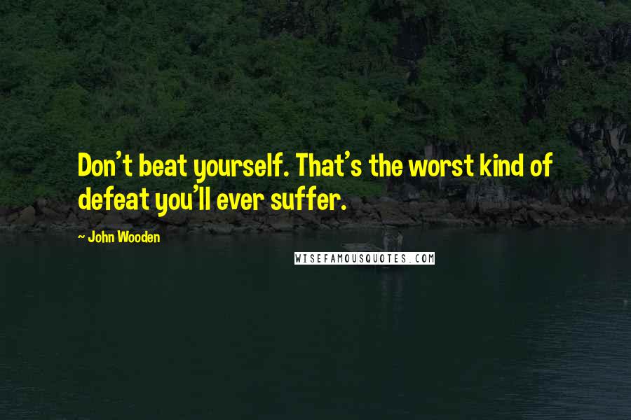 John Wooden Quotes: Don't beat yourself. That's the worst kind of defeat you'll ever suffer.