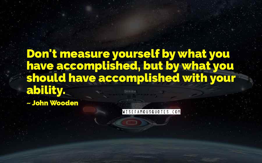 John Wooden Quotes: Don't measure yourself by what you have accomplished, but by what you should have accomplished with your ability.