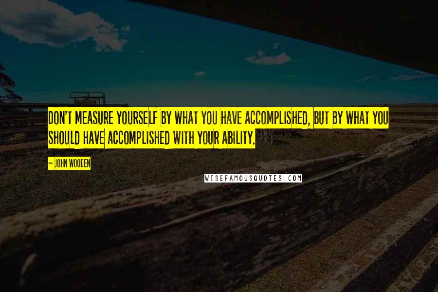 John Wooden Quotes: Don't measure yourself by what you have accomplished, but by what you should have accomplished with your ability.