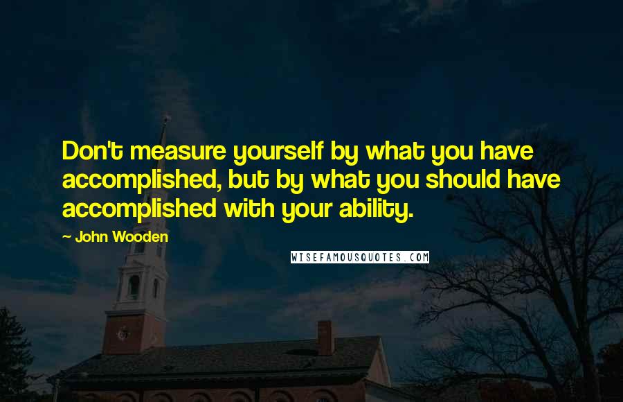 John Wooden Quotes: Don't measure yourself by what you have accomplished, but by what you should have accomplished with your ability.