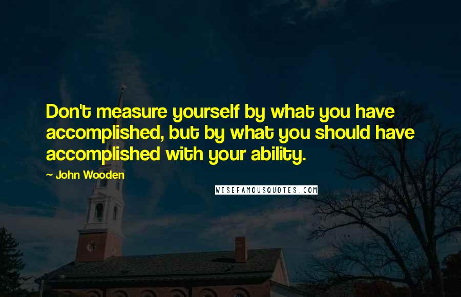 John Wooden Quotes: Don't measure yourself by what you have accomplished, but by what you should have accomplished with your ability.