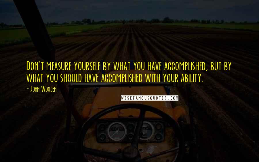 John Wooden Quotes: Don't measure yourself by what you have accomplished, but by what you should have accomplished with your ability.