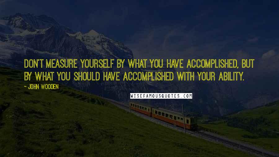 John Wooden Quotes: Don't measure yourself by what you have accomplished, but by what you should have accomplished with your ability.