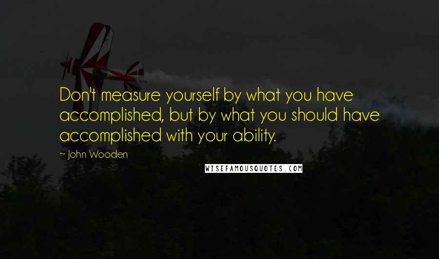 John Wooden Quotes: Don't measure yourself by what you have accomplished, but by what you should have accomplished with your ability.