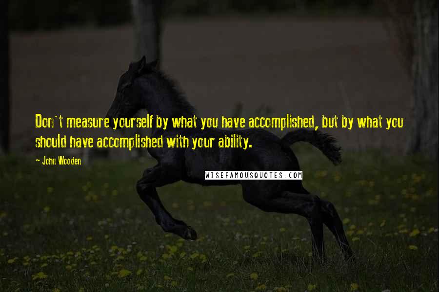 John Wooden Quotes: Don't measure yourself by what you have accomplished, but by what you should have accomplished with your ability.