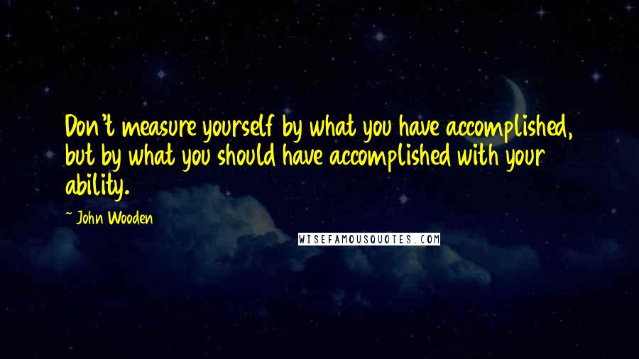 John Wooden Quotes: Don't measure yourself by what you have accomplished, but by what you should have accomplished with your ability.