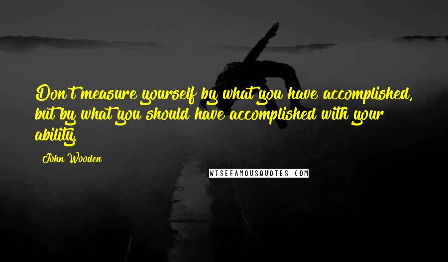 John Wooden Quotes: Don't measure yourself by what you have accomplished, but by what you should have accomplished with your ability.