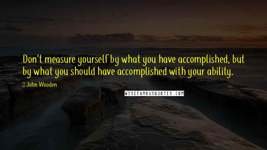 John Wooden Quotes: Don't measure yourself by what you have accomplished, but by what you should have accomplished with your ability.