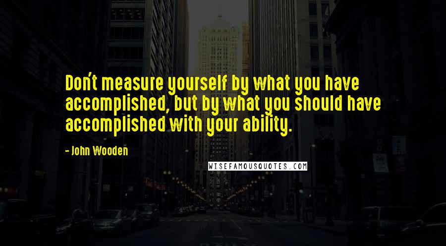 John Wooden Quotes: Don't measure yourself by what you have accomplished, but by what you should have accomplished with your ability.