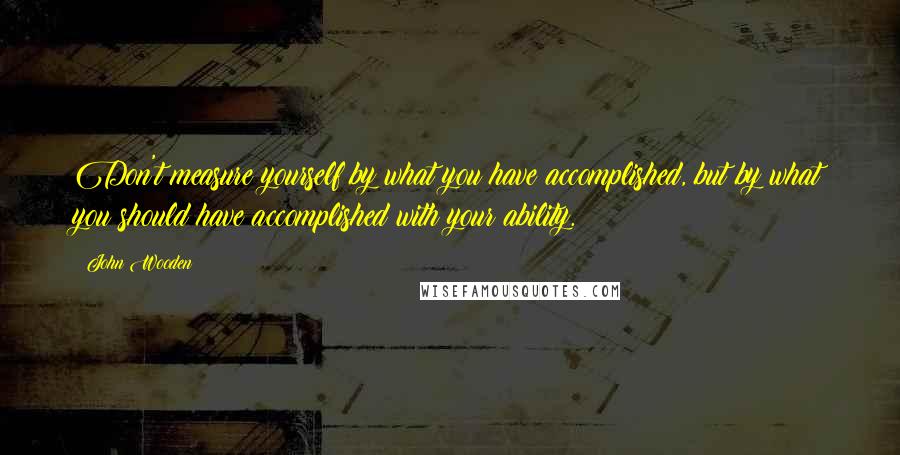 John Wooden Quotes: Don't measure yourself by what you have accomplished, but by what you should have accomplished with your ability.