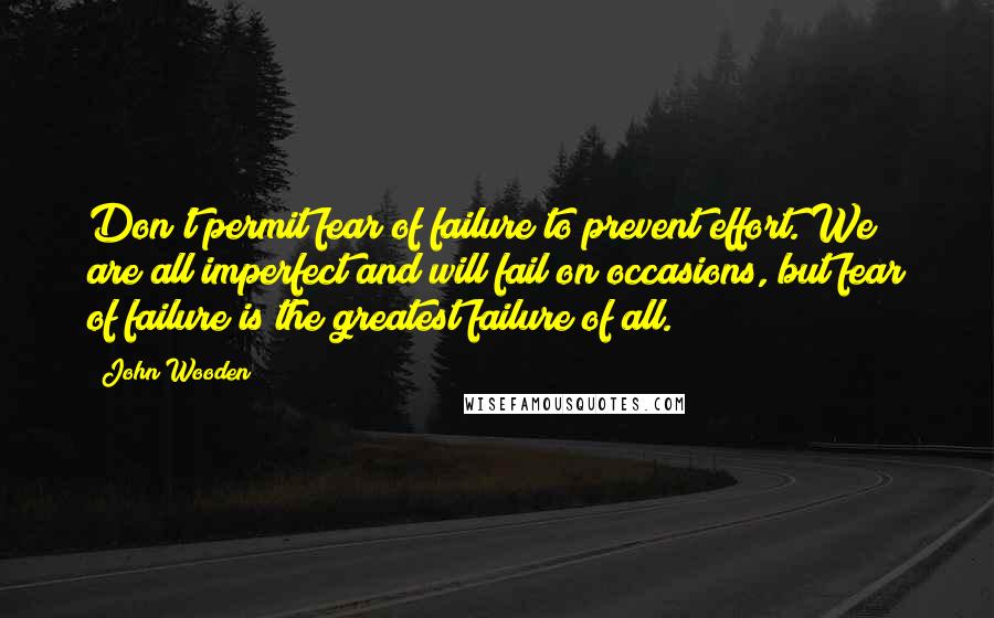 John Wooden Quotes: Don't permit fear of failure to prevent effort. We are all imperfect and will fail on occasions, but fear of failure is the greatest failure of all.