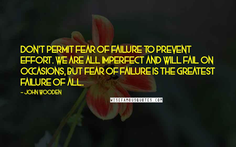 John Wooden Quotes: Don't permit fear of failure to prevent effort. We are all imperfect and will fail on occasions, but fear of failure is the greatest failure of all.