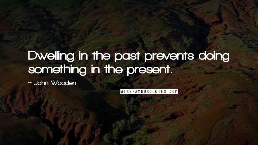 John Wooden Quotes: Dwelling in the past prevents doing something in the present.