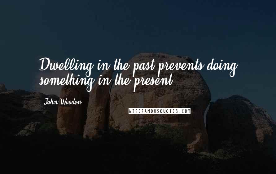 John Wooden Quotes: Dwelling in the past prevents doing something in the present.