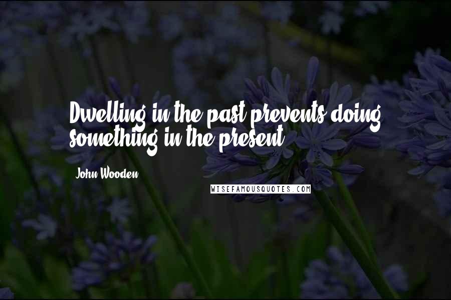 John Wooden Quotes: Dwelling in the past prevents doing something in the present.