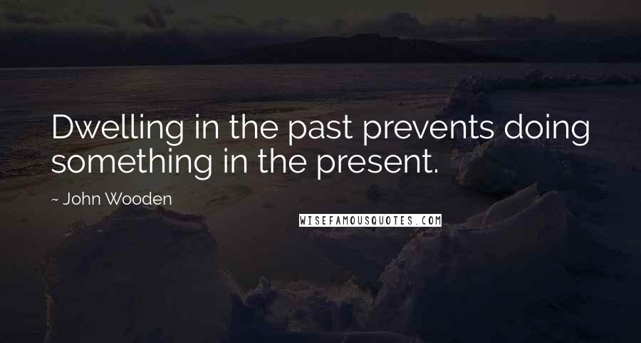 John Wooden Quotes: Dwelling in the past prevents doing something in the present.