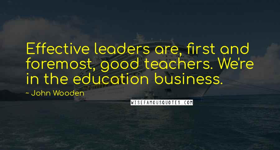 John Wooden Quotes: Effective leaders are, first and foremost, good teachers. We're in the education business.