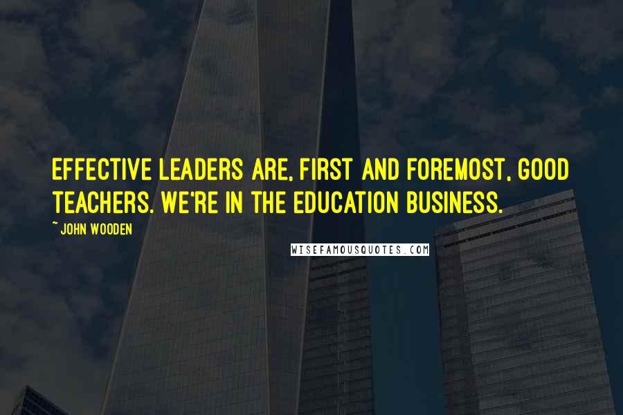 John Wooden Quotes: Effective leaders are, first and foremost, good teachers. We're in the education business.