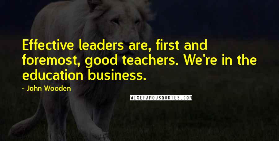 John Wooden Quotes: Effective leaders are, first and foremost, good teachers. We're in the education business.