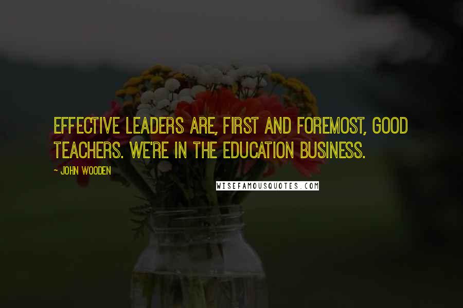 John Wooden Quotes: Effective leaders are, first and foremost, good teachers. We're in the education business.