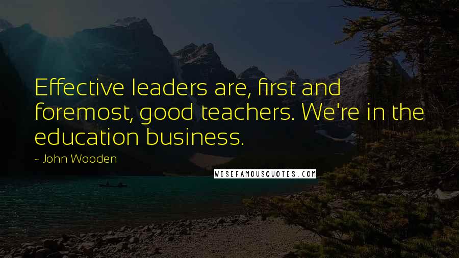 John Wooden Quotes: Effective leaders are, first and foremost, good teachers. We're in the education business.