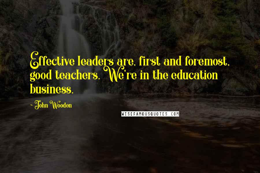 John Wooden Quotes: Effective leaders are, first and foremost, good teachers. We're in the education business.