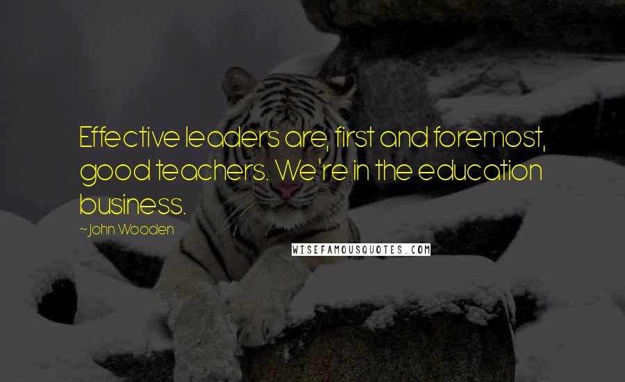 John Wooden Quotes: Effective leaders are, first and foremost, good teachers. We're in the education business.