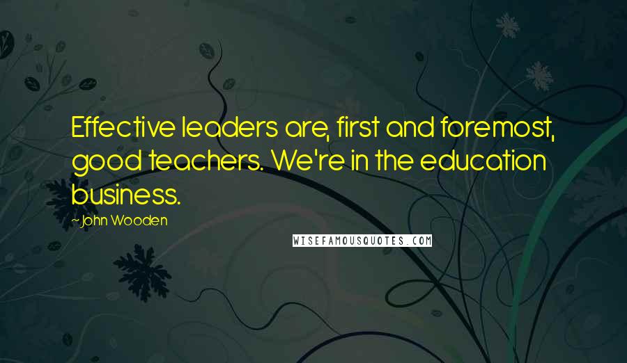 John Wooden Quotes: Effective leaders are, first and foremost, good teachers. We're in the education business.