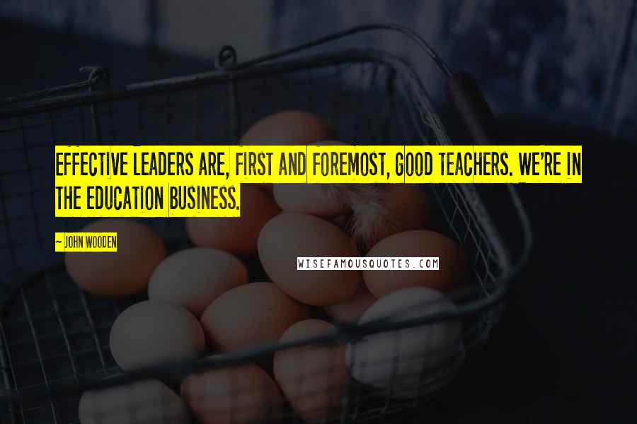 John Wooden Quotes: Effective leaders are, first and foremost, good teachers. We're in the education business.