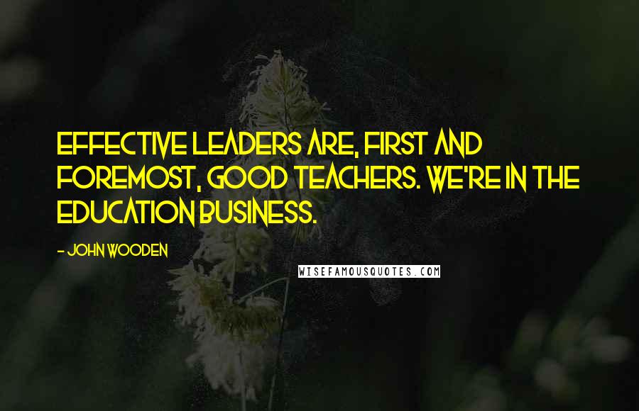 John Wooden Quotes: Effective leaders are, first and foremost, good teachers. We're in the education business.