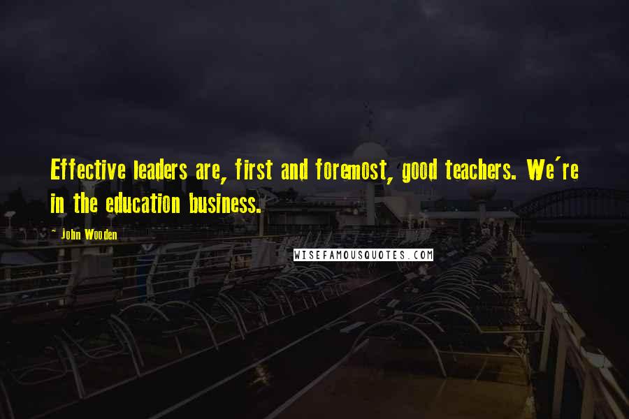 John Wooden Quotes: Effective leaders are, first and foremost, good teachers. We're in the education business.