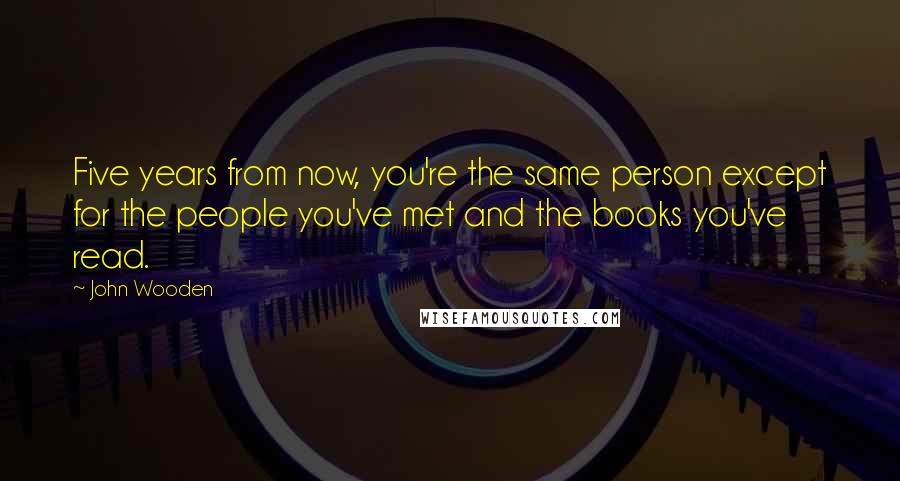 John Wooden Quotes: Five years from now, you're the same person except for the people you've met and the books you've read.