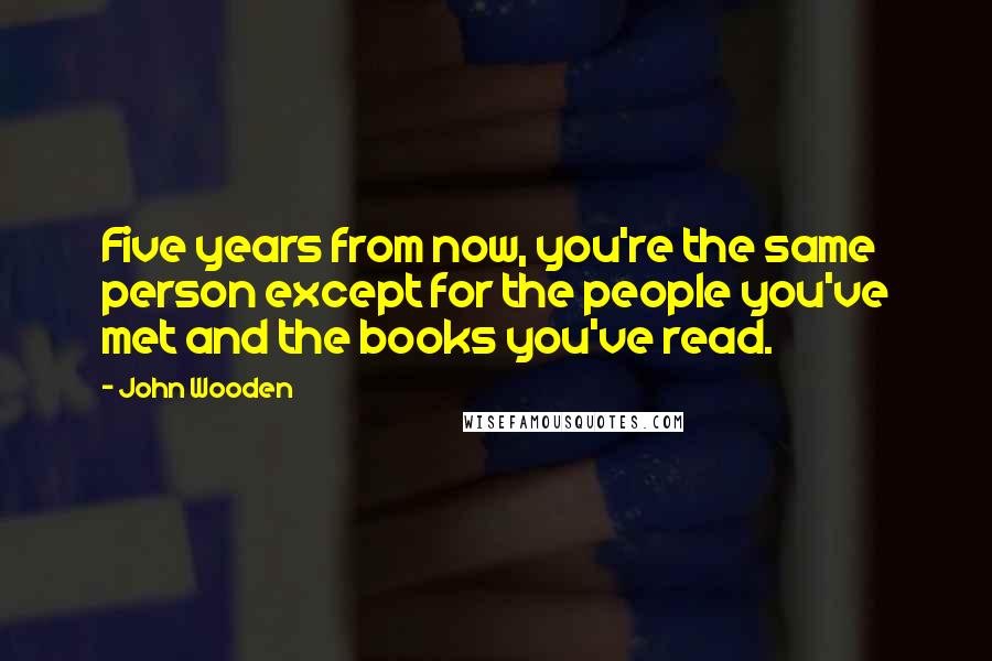 John Wooden Quotes: Five years from now, you're the same person except for the people you've met and the books you've read.